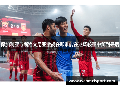 保加利亚与斯洛文尼亚激战在即谁能在这场较量中笑到最后